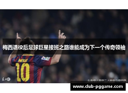 梅西退役后足球巨星接班之路谁能成为下一个传奇领袖 梅西退役后足球巨星接班之路谁能成为下一个传奇领袖